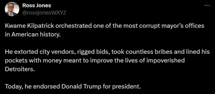 Ross Jones @rossjonesWXYZ 

Kwame Kilpatrick orchestrated one of the most corrupt mayor’s offices in American history. He extorted city vendors, rigged bids, took countless bribes and lined his pockets with money meant to improve the lives of impoverished Detroiters. Today, he endorsed Donald Trump for president. 
