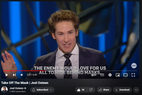 https://www.youtube.com/watch?v=DCeAxlrhMrg
Take Off The Mask | Joel Osteen

25,162 views  11 Jun 2024  LAKEWOOD CHURCH
Watch the full video here:    • Take Your Image Off The Throne | Joel...  

🛎Subscribe to receive weekly messages of hope, encouragement, and inspiration from Joel! http://bit.ly/JoelYTSub 

Follow #JoelOsteen on social:
Twitter: http://Bit.ly/JoelOTW
Instagram: http://BIt.ly/JoelIG
Facebook: http://Bit.ly/JoelOFB#LakewoodChurch