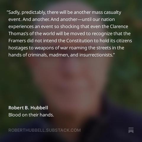 Quote from Robert Hubbell's piece on the SCOTUS bumpstock decision: Sadly, predictably, there will be another mass casualty event. And another. And another—until our nation experiences an event so shocking that even the Clarence Thomas’s of the world will be moved to recognize that the Framers did not intend the Constitution to hold its citizens hostages to weapons of war roaming the streets in the hands of criminals, madmen, and insurrectionists. 