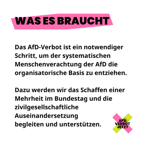 WAS ES BRAUCHT
Das AfD-Verbot ist ein notwendiger Schritt, um der systematischen Menschenverachtung der AfD die organisatorische Basis zu entziehen.

Dazu werden wir das Schaffen einer Mehrheit im Bundestag und die zivilgesellschaftliche Auseinandersetzung 
begleiten und unterstützen.