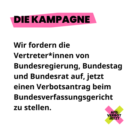 DIE KAMPAGNE
Wir fordern die Vertreter*innen von Bundesregierung, Bundestag und Bundesrat auf, jetzt einen Verbotsantrag beim Bundesverfassungsgericht zu stellen.