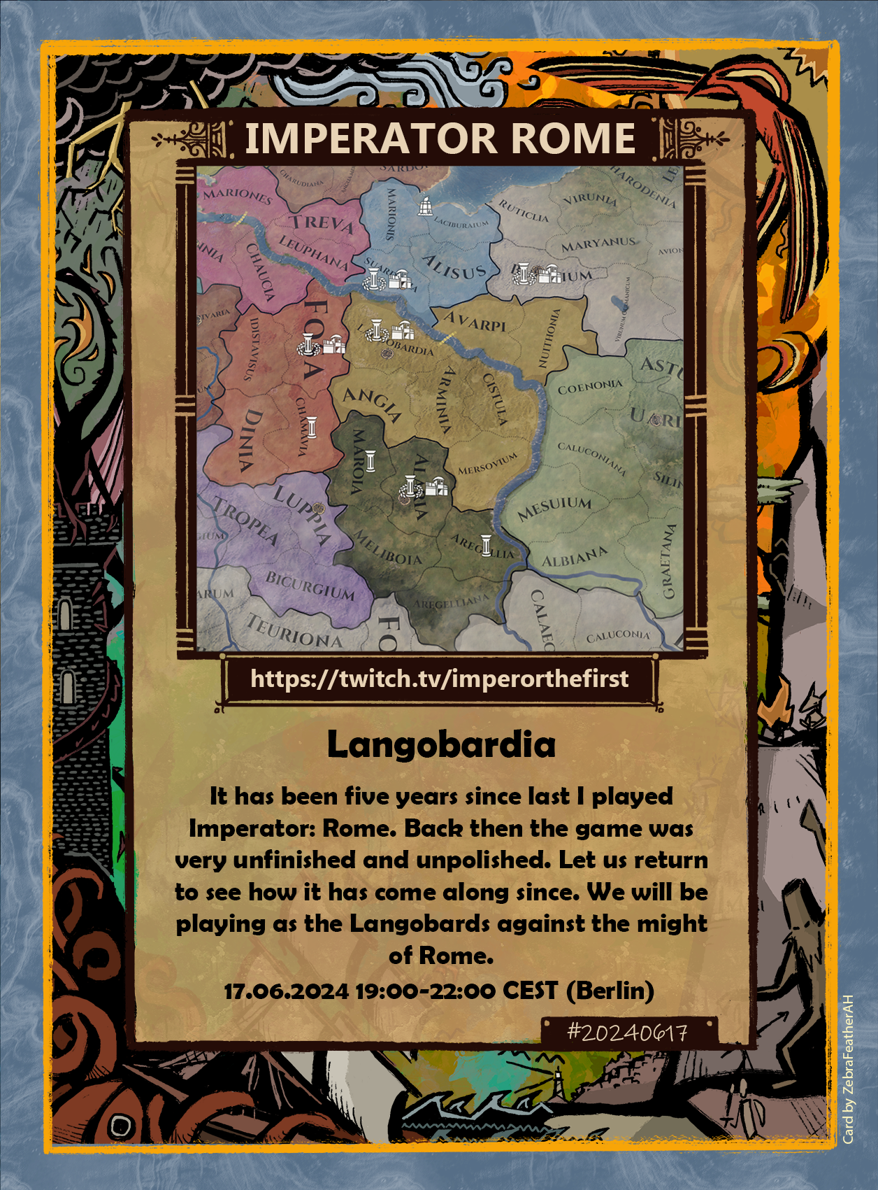 The image is a promotional card for a Twitch streaming event related to the game "Imperator Rome." The card features an illustration of a detailed map from the game, showing various regions and territories with names and symbols indicating settlements and landmarks.

At the top of the card, there is a title that reads "IMPERATOR ROME" in bold letters. Below the title, there is a Twitch URL: "https://twitch.tv/imperorthefirst" 

The main body of the card contains text describing the event:

"Langobardia

It has been five years since last I played Imperator: Rome. Back then the game was very unfinished and unpolished. Let us return to see how it has come along since. We will be playing as the Langobards against the might of Rome."

At the bottom of the card, there is a date and time for the event: "17.06.2024 19:00-22:00 CEST (Berlin)"

The border of the card is decorated with a colorful, intricate design featuring stylized fantasy scenes such as a dragon atop a tower, a kraken taking a ship, a phoenix flying, an imp by a fire, and some warriors fighting a bigfoot. There is a small hashtag "#20240617" in the bottom right corner, and a credit in the lower right corner that reads: "Card by ZebraFeatherAH."