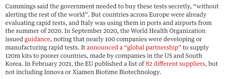 Cummings said the government needed to buy these tests secretly, "without 
 alerting the rest of the world". But countries across Europe were already 
 evaluating rapid tests, and Italy was using them in ports and airports from 
 the summer of 2020. In September 2020, the World Health Organization 
 issued guidance, noting that nearly 100 companies were developing or 
 manufacturing rapid tests. It announced a "global partnership" to supply 
 120m kits to poorer countries, made by companies in the US and South 
 Korea. In February 2021, the EU published a list of 82 different suppliers, but 
 not including Innova or Xiamen Biotime Biotechnology.
