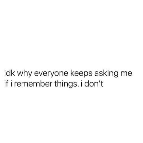 idk why everyone keeps asking me if i remember things. i don't.

