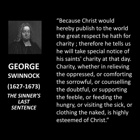 "Because Christ would hereby publish to the world the great respect he hath for charity; therefore he tells us he will take special notice of his saints' charity at that day. Charity, whether in relieving the oppressed, or comforting the sorrowful, or counselling the doubtful, or supporting the feeble, or feeding the hungry, or visiting the sick, or clothing the naked, is highly esteemed of Christ."