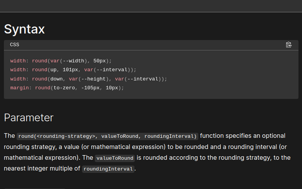 From MDN:

Syntax
width: round(var(--width), 50px);
width: round(up, 101px, var(--interval));
width: round(down, var(--height), var(--interval));
margin: round(to-zero, -105px, 10px);

Parameter
The round(<rounding-strategy>, valueToRound, roundingInterval) function specifies an optional rounding strategy, a value (or mathematical expression) to be rounded and a rounding interval (or mathematical expression). The valueToRound is rounded according to the rounding strategy, to the nearest integer multiple of roundingInterval.