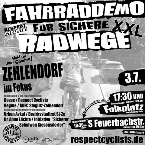 SharePic zur RespectCyclists XXL-Mittwochsdemo im Juli:
Blass schwarz-weiß im Hintergrund ist ein Lastenradfahrer zu sehen, der auf der Drakestraße in Steglitz-Zehlendorf gerade viel zu eng von einem PKW überholt wird.

Darüber folgende Textbausteine:

RespectCyclists - Fahrraddemo für sichere Radwege XXL
Hold on we're coming!
Zehlendorf im Fokus

Kundgebung S-Feuerbachstraße
Bosse / RespectCyclists
Regine / ADFC Steglitz-Zehlendorf

Kundgebung Giesensdorfer Grundschule
Urban Aykal / Bezirksstadtrat St-Ze
Dr. Anne Löchte / Initiative "Sicherer Schulweg Giesensdorfer"

3.7.
17:30 Sammelpunkt 1 
Falkplatz, Max-Schmeling-Halle, Abfahrt 18:15
Schnellanfahrt
18:30 Sammelpunkt 2
S-Feuerbachstr., Abfahrt ca. 19 Uhr
Ende: Viktoriapark

respectcyclists.de

Darunter die Logos der folgenden Initiativen und Vereine:
RespectCyclists, AdFC Berlin, Netzwerk Fahrradfreundliches Steglitz-Zehlendorf