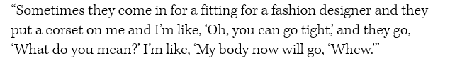 “Sometimes they come in for a fitting for a fashion designer and they put a corset on me and I’m like, ‘Oh, you can go tight,’ and they go, ‘What do you mean?’ I’m like, ‘My body now will go, ‘Whew.'”