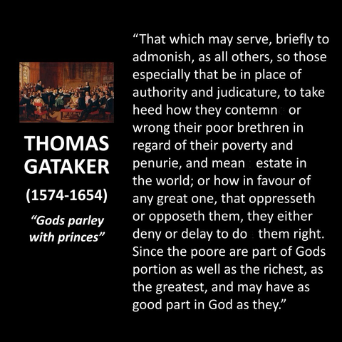 "That which may serve, briefly to admonish, as all others, so those especially that be in place of authority and judicature, to take heed how they contemn or wrong their poor brethren in regard of their poverty and penurie, and mean estate in the world; or how in favour of any great one, that oppresseth or opposeth them, they either deny or delay to do them right. Since the poore are part of Gods portion as well as the richest, as the greatest, and may have as good part in God as they."