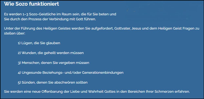 Wie Sozo funktioniert Es werden 1–3 Sozo-Geistliche im Raum sein, die für Sie beten und Sie durch den Prozess der Verbindung mit Gott führen. Unter der Führung des Heiligen Geistes werden Sie aufgefordert, Gottvater, Jesus und dem Heiligen Geist Fragen zu stellen über: 1) Lügen, die Sie glauben 2) Wunden, die geheilt werden müssen 3) Menschen, denen Sie vergeben müssen 4) Ungesunde Beziehungs- und/oder Generationenbindungen 5) Sünden, denen Sie abschwören sollten Sie werden eine neue Offenbarung der Liebe und Wahrheit Gottes in den Bereichen Ihrer Schmerzen erfahren. 