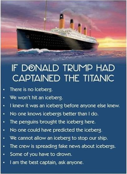 Graphic of The Titanic on the sea, under a colorful sky:

IF DONALD TRUMP HAD CAPTAINED THE TITANIC

» There is no Iceberg.

+ We won't hit an iceberg.

« | knew it was an iceberg before anyone else knew.

» No one knows icebergs better than | do.

» The penguins brought the iceberg here.

» No one could have predicted the iceberg.

» We cannot allow an iceberg to stop our ship.

« The crew is spreading fake news about icebergs.

» Some of you have to drown.

« | am the best captain, ask anyone. 