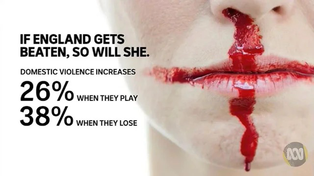 Im Hintergrund das Gesicht einer Frau mit blutender Nase und Lippe, das Gesicht ist sehr blass und das Blut darauf zeichnet die Form der englischen Flagge nach. Der Text dazu: If England gets beaten, so will she. Domestic violence increases 26% when they play, 38% when they lose.