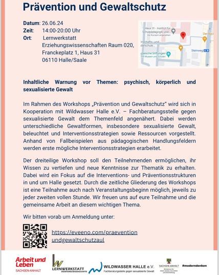 Prävention und Gewaltschutz I Datum: 26.06.24 Zeit:  14:00-20:00 Uhr Ort: Lernwerkstatt Erziehungswissenschaften 
Raum 020
Franckeplatz 1, Haus 31 
06110 Halle/Saale )
 Inhaltliche Warnung vor Themen: psychisch, körperlich und sexualisierte Gewalt
 Im Rahmen des Workshops ,Prävention und Gewaltschutz” wird sich in Kooperation mit Wildwasser Halle e.V. — Fachberatungsstelle gegen sexualisierte Gewalt dem Themenfeld angenähert. Dabei werden unterschiedliche Gewaltformen, insbesondere sexualisierte Gewalt, beleuchtet und Interventionsstrategien sowie Ressourcen vorgestellt. Anhand von Fallbeispielen aus pädagogischen Handlungsfeldern werden erste mögliche Interventionsstrategien erarbeitet. Der dreiteilige Workshop soll den Teilnehmenden ermöglichen, ihr Wissen zu vertiefen und neue Kenntnisse zur Thematik zu erhalten. Dabei wird ein Fokus auf die Interventions- und Präventionsstrukturen in und um Halle gesetzt. Durch die zeitliche Gliederung des Workshops ist eine Teilnahme auch nach Veranstaltungsbeginn möglich, jeweils zu jeder zweiten vollen Stunde. Wir freuen uns auf eure Teilnahme und die gemeinsame Arbeit an diesem wichtigen Thema. Wir bitten vorab um Anmeldung unter: https://eveeno.com/praevention 