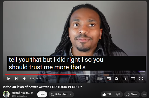 https://www.youtube.com/watch?v=F_TvlSck1J0
Is the 48 laws of power written FOR TOXIC PEOPLE?

2,434 views  Premiered on 19 Jun 2024
"The Narcissists' Bible"! That's what you hear some people refer to the 48 laws of power as. It's a book full of manipulation and tactics and it COULD be used by narcissists to become better manipulators. 

Channel Memberships For More perks-    / @mentalhealness  

Official- https://www.mentalhealness.net
Courses/Support Groups - https://courses.mentalhealness.net
Remember, it's not your fault (Kid's Book) - https://a.co/d/2WNtdKJ  
Self Love Journal - https://a.co/d/70L3zKb 
Brand Shop - https://i-am-self-love.myshopify.com
Cameo/Shoutouts - https://www.cameo.com/mentalhealness
Reddit Group -   / thementalhealers