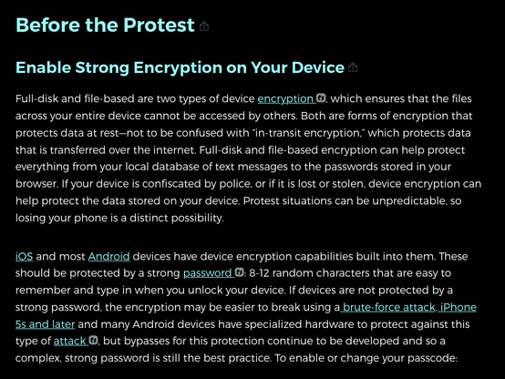 Enable Strong Encryption on Your Device anchor link

Full-disk and file-based are two types of device encryption , which ensures that the files across your entire device cannot be accessed by others. Both are forms of encryption that protects data at rest—not to be confused with “in-transit encryption,” which protects data that is transferred over the internet. Full-disk and file-based encryption can help protect everything from your local database of text messages to the passwords stored in your browser. If your device is confiscated by police, or if it is lost or stolen, device encryption can help protect the data stored on your device. Protest situations can be unpredictable, so losing your phone is a distinct possibility.

iOS and most Android devices have device encryption capabilities built into them. These should be protected by a strong password : 8-12 random characters that are easy to remember and type in when you unlock your device. If devices are not protected by a strong password, the encryption may be easier to break using a brute-force attack. iPhone 5s and later and many Android devices have specialized hardware to protect against this type of attack , but bypasses for this protection continue to be developed and so a complex, strong password is still the best practice...
    On iPhone: Open Settings > Face ID & Passcode > then tap "Turn Passcode On" or "Change Passcode," then tap "Passcode Options" and choose the type or length of passcode you'd like to use.
