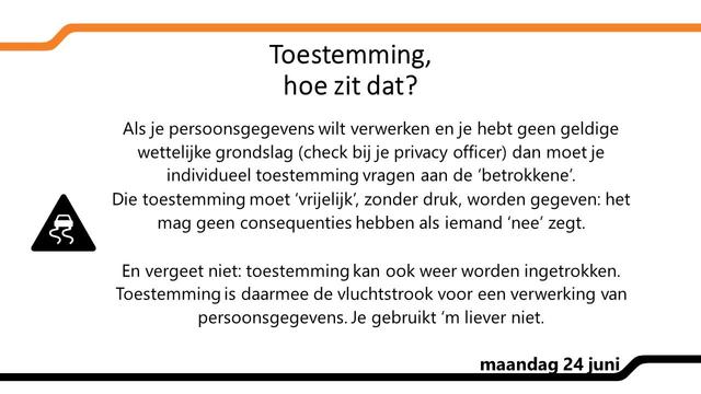 Toestemming, hoe zit dat? 
Als je persoonsgegevens wilt verwerken en je hebt geen geldige wettelijke grondslag (check bij je privacy officer) dan moet je individueel toestemming vragen aan de ‘betrokkene’.
Die toestemming moet ‘vrijelijk’, zonder druk, worden gegeven: het mag geen consequenties hebben als iemand ‘nee’ zegt.

En vergeet niet: toestemming kan ook weer worden ingetrokken. Toestemming is daarmee de vluchtstrook voor een verwerking van persoonsgegevens. Je gebruikt ‘m liever niet.