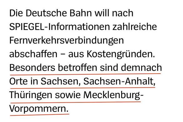 Die Deutsche Bahn will nach SPIEGEL-Informationen zahlreiche Fernverkehrsverbindungen abschaffen - aus Kostengriinden. Besonders betroffen sind demnach Orte in Sachsen, Sachsen-Anhalt, Thiringen sowie Mecklenburg- Vorpommern.