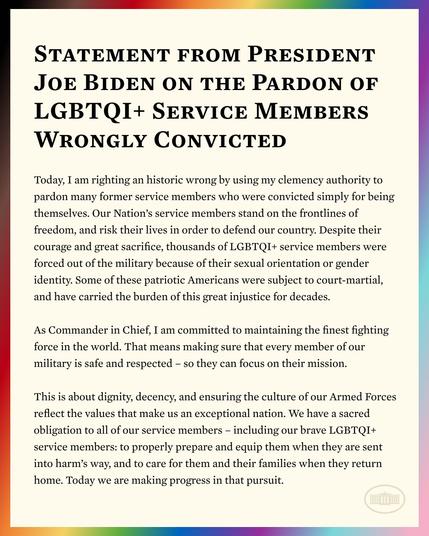 Image description
Today, Iam righting an historic wrong by using my clemency authority to pardon many former service members who were convicted simply for being themselves. Our Nation's service members stand on the frontlines of freedom, and risk their lives in order to defend our country. Despite their courage and great sacrifice thousands of LGBTQI+ service members were forced out of the military because of their sexual orientation or gender identity. Some of these patriotic Americans were subject to court-martial, and have carried the burden of this great injustice for decades.
 As Commander in Chief, I am committed to maintaining the finest fighting force in the world. That means making sure that every member of our military is safe and respected-so they can focus on their mission.
 This is about dignity, decency, and ensuring the culture of our Armed Forces reflect the values that make us an exceptional nation. We have a sacred obligation to all of our service members - including our brave LGBTQI+ service members: to properly prepare and equip them when they are sent into harm's way, and to care for them and their families when they return home. Today we are making progress in that pursuit.