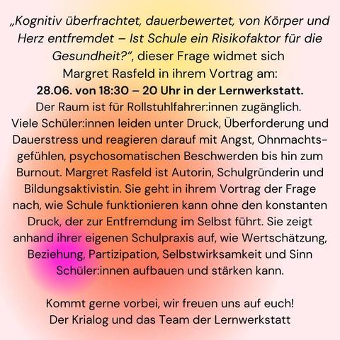Kognitiv überfrachtet, dauerbewertet, von Körper und Herz entfremdet — Ist Schule ein Risikofaktor für die Gesundheit?”, dieser Frage widmet sich Margret Rasfeld in ihrem Vortrag am:

28.06. von 18:30 — 20 Uhr in der Lernwerkstatt.

Der Raum ist fur Rollstuhlfahrer:innen zuganglich. 
Viele Schüller:innen leiden unter Druck, Überforderung und Dauerstress und reagieren darauf mit Angst, Ohnmachts- gefühlen, psychosomatischen Beschwerden bis hin zum Burnout. Margret Rasfeld ist Autorin, Schulgründerin und Bildungsaktivistin. Sie geht in ihrem Vortrag der Frage nach, wie Schule funktionieren kann ohne den konstanten Druck, der zur Entfremdung im Selbst führt. Sie zeigt anhand ihrer eigenen Schulpraxis auf, wie Wertschätzung, Beziehung, Partizipation, 3 Selbstwirksamkeit und Sinn Schüler:innen aufbauen und stärken kann. 
Kommt gerne vorbei, wir freuen uns auf euch! Der Krialog und das Team der Lernwerkstatt 