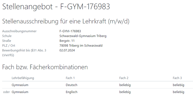 Stellenangebot - F-GYM-176983
Stellenausschreibung für eine Lehrkraft (m/w/d)
Ausschreibungsnummer
F-GYM-176983
Schule
Schwarzwald-Gymnasium Triberg
Straße
Bergstr. 11
PLZ / Ort
78098 Triberg im Schwarzwald
Bewerbungsfrist bis (§31 Abs. 3 LVwVfG)
02.07.2024
Fach bzw. Fächerkombinationen
Lehrbefähigung	Fach 1	Fach 2	Fach 3
Gymnasium	Deutsch	beliebig	beliebig
oder	Gymnasium	Englisch	beliebig	beliebig