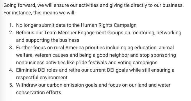 Going forward, we will ensure our activities and giving tie directly to our business. For instance, this means we will:
1. No longer submit data to the Human Rights Campaign
2. Refocus our Team Member Engagement Groups on mentoring, networking and supporting the business
3. Further focus on rural America priorities including ag education, animal welfare, veteran causes and being a good neighbor and stop sponsoring nonbusiness activities like pride festivals and voting campaigns
4. Eliminate DEI roles and retire our current DEI goals while still ensuring a respectful environment
5. Withdraw our carbon emission goals and focus on our land and water conservation efforts
