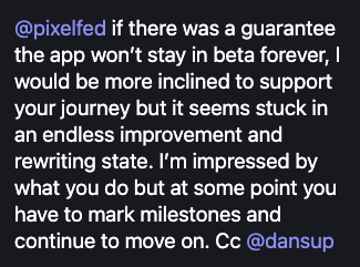 @pixelfed if there was a guarantee the app won't stay in beta forever, I would be more inclined to support your journey but it seems stuck in an endless improvement and rewriting state. I'm impressed by what you do but at some point you have to mark milestones and continue to move on. Cc @dansup