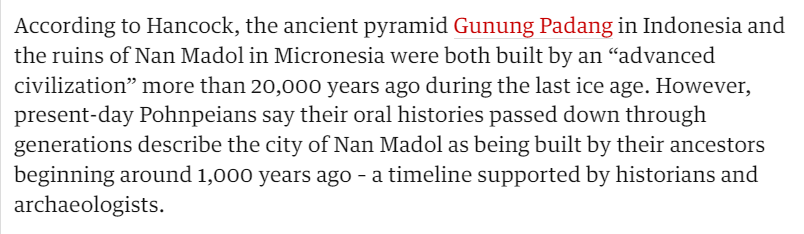 According to Hancock, the ancient pyramid Gunung Padang in Indonesia and 
 the ruins of Nan Madol in Micronesia were both built by an "advanced 
 civilization" more than 20,000 years ago during the last ice age. However, 
 present-day Pohnpeians say their oral histories passed down through 
 generations describe the city of Nan Madol as being built by their ancestors 
 beginning around 1,000 years ago - a timeline supported by historians and 
 archaeologists.
