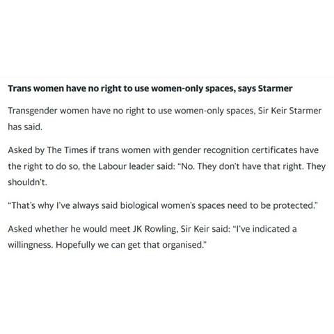 Extract from interview in the Times:-

Trans women have no right to use women-only spaces, says Starmer.

Transgender women have no right to use women-only spaces, Sir Keir Starmer has said.

Asked by The Times if trans women with gender recognition certificates have the right to do so, the Labour leader said: "No. They don't have that right. They shouldn't.

"That's why I've always said biological women's spaces need to be protected."

Asked whether he would meet JK Rowling, Sir Keir said: "I've indicated a willingness. Hopefully we can get that organised."