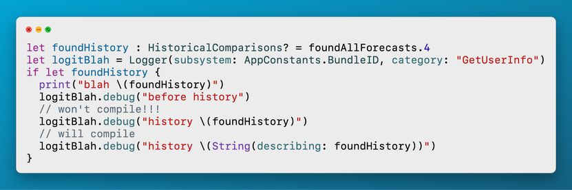 let foundHistory : HistoricalComparisons? = foundAllForecasts.4
let logitBlah = Logger(subsystem: AppConstants.BundleID, category: "GetUserInfo")
if let foundHistory {
  print("blah \(foundHistory)")
  logitBlah.debug("before history")
  // won't compile!!!
  logitBlah.debug("history \(foundHistory)")
  // will compile
  logitBlah.debug("history \(String(describing: foundHistory))")
}