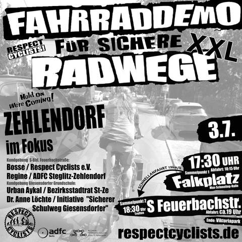 SharePic zur RespectCyclists XXL-Mittwochsdemo im Juli:
Blass schwarz-weiß im Hintergrund ist ein Lastenradfahrer zu sehen, der auf der Drakestraße in Steglitz-Zehlendorf gerade viel zu eng von einem PKW überholt wird.

Darüber folgende Textbausteine:

RespectCyclists - Fahrraddemo für sichere Radwege XXL
Hold on we're coming!
Zehlendorf im Fokus

Kundgebung S-Feuerbachstraße
Bosse / RespectCyclists
Regine / ADFC Steglitz-Zehlendorf

Kundgebung Giesensdorfer Grundschule
Urban Aykal / Bezirksstadtrat St-Ze
Dr. Anne Löchte / Initiative "Sicherer Schulweg Giesensdorfer"

3.7.
17:30 Sammelpunkt 1 
Falkplatz, Max-Schmeling-Halle, Abfahrt 18:15
Schnellanfahrt
18:30 Sammelpunkt 2
S-Feuerbachstr., Abfahrt ca. 19 Uhr
Ende: Viktoriapark

respectcyclists.de

Darunter die Logos der folgenden Initiativen und Vereine:
RespectCyclists, AdFC Berlin, Netzwerk Fahrradfreundliches Steglitz-Zehlendorf