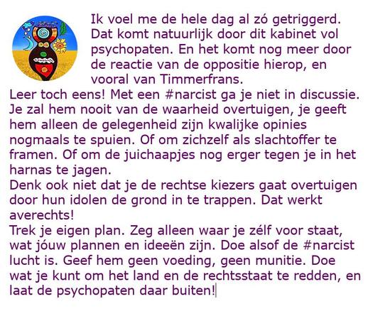 Ik voel me de hele dag al zó getriggerd. Dat komt natuurlijk door dit kabinet vol psychopaten. En het komt nog meer door de reactie van de oppositie hierop, en vooral van Timmerfrans.
Leer toch eens! Met een #narcist ga je niet in discussie. Je zal hem nooit van de waarheid overtuigen, je geeft hem alleen de gelegenheid zijn kwalijke opinies nogmaals te spuien. Of om zichzelf als slachtoffer te framen. Of om de juichaapjes nog erger tegen je in het harnas te jagen.
Denk ook niet dat je de rechtse kiezers gaat overtuigen door hun idolen de grond in te trappen. Dat werkt averechts! 
Trek je eigen plan. Zeg alleen waar je zélf voor staat, wat jóuw plannen en ideeën zijn. Doe alsof de #narcist lucht is. Geef hem geen voeding, geen munitie. Doe wat je kunt om het land en de rechtsstaat te redden, en laat de psychopaten daar buiten!
