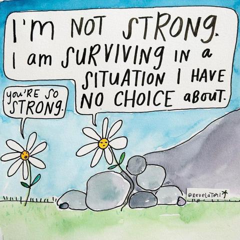 Cartoon of two daisies. The Daisy on the left is normal and healthy; the one on the right is growing, though partially crushed due to a landslide of rocks around it.

The Daisy on the left says “ You’re so strong” to which the other Daisy responds “I’m not strong. I am surviving in a situation I have no choice about.”