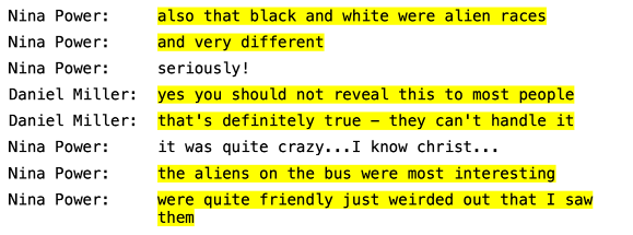 
 Nina Power: also that black and white were alien races 
  Nina Power: and very different 
  Nina Power: seriously ! 
Daniel Miller:  yes you should not reveal this to most people 
 Daniel Miller: that's definitely true — they can't handle it 
 Nina Power: it was quite crazy... I know christ... 
 Nina Power: the aliens on the bus were most interesting 
 Nina Power: were quite friendly just weirded out that I saw 
 them
