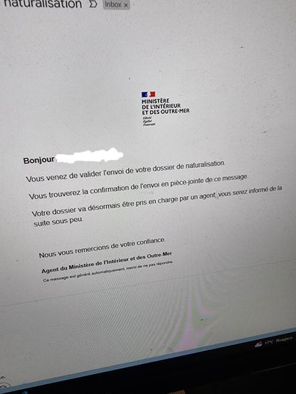 An email which reads: 
"Bonjour
Vous venez de valider l'envoi de votre dossier de naturalisation.
Vous trouverez la confirmation de l'envoi en pièce-jointe de ce message.
Votre dossier va désormais être pris en charge par un agent, vous serez informé de la
suite sous peu
Nous vous remercions de votre confiance
Agent du Ministere de l'Intérieur et des Outre-Mer
Ce message est généré automatiquement. merci de ne pas répondre."