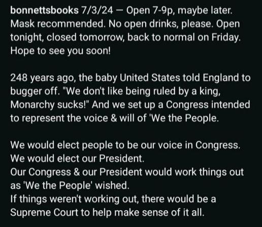 An image of white text on a black background, reading as follows:

bonnettsbooks 7/3/24 - Open 7-9p, maybe later. Mask recommended. No open drinks, please. Open tonight, closed tomorrow, back to normal on Friday. Hope to see you soon!

248 years ago, the baby United States told England to bugger off. "We don't like being ruled by a king, Monarchy sucks!" And we set up a Congress intended to represent the voice & will of 'We the People.

We would elect people to be our voice in Congress. We would elect our President. Our Congress & our President would work things out as 'We the People' wished.

If things weren't working out, there would be a Supreme Court to help make sense of it all.