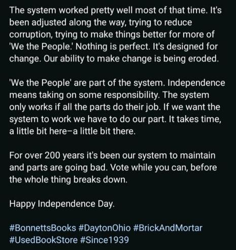 An image of white text on black, as follows:

The system worked pretty well most of that time. It's been adjusted along the way, trying to reduce corruption, trying to make things better for more of 'We the People.' Nothing is perfect. It's designed for change. Our ability to make change is being eroded.

'We the People' are part of the system. Independence means taking on some responsibility. The system only works if all the parts do their job. If we want the system to work we have to do our part. It takes time, a little bit here-a little bit there.

For over 200 years it's been our system to maintain and parts are going bad. Vote while you can, before the whole thing breaks down.

Happy Independence Day.

#BonnettsBooks #DaytonOhio #BrickAndMortar #UsedBookStore #Since1939