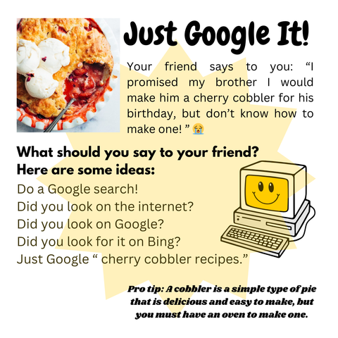 Just Google It!
What should you say to your friend? Here are some ideas:
Do a Google search!
Did you look on the internet?
Did you look on Google?
Did you look for it on Bing?
Just Google “ cherry cobbler recipes.”
Your friend says to you: “I promised my brother I would make him a cherry cobbler for his birthday, but don’t know how to make one! ” 😭
Pro tip: A cobbler is a simple type of pie that is delicious and easy to make, but you must have an oven to make one.
