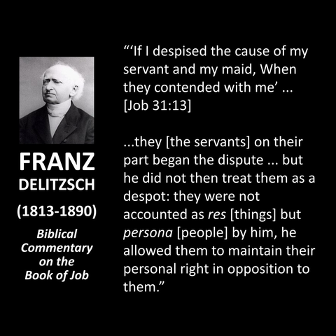 "'If I despised the cause of my servant and my maid, When they contended with me' [Job 31:13] ...they [the servants] on their part began the dispute ... but he did not then treat them as a despot: they were not accounted as res [things] but persona [people] by him, he allowed them to maintain their personal right in opposition to them."