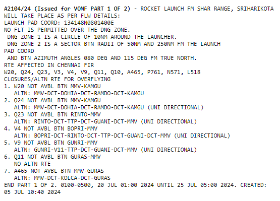 A2104/24 (Issued for VOMF PART 1 OF 2) - ROCKET LAUNCH FM SHAR RANGE, SRIHARIKOTA
WILL TAKE PLACE AS PER FLW DETAILS: 
LAUNCH PAD COORD: 134148N0801400E    
NO FLT IS PERMITTED OVER THE DNG ZONE.
 DNG ZONE 1 IS A CIRCLE OF 10NM AROUND THE LAUNCHER.
 DNG ZONE 2 IS A SECTOR BTN RADII OF 50NM AND 250NM FM THE LAUNCH 
PAD COORD 
 AND BTN AZIMUTH ANGLES 080 DEG AND 115 DEG FM TRUE NORTH.
RTE AFFECTED IN CHENNAI FIR
W20, Q24, Q23, V3, V4, V9, Q11, Q10, A465, P761, N571, L518
CLOSURES/ALTN RTE FOR OVERFLYING
1. W20 NOT AVBL BTN MMV-KAMGU
   ALTN: MMV-DCT-DOHIA-DCT-RAMDO-DCT-KAMGU 
2. Q24 NOT AVBL BTN MMV-KAMGU 
   ALTN: MMV-DCT-DOHIA-DCT-RAMDO-DCT-KAMGU (UNI DIRECTIONAL)
3. Q23 NOT AVBL BTN RINTO-MMV
   ALTN: RINTO-DCT-TTP-DCT-GUANI-DCT-MMV (UNI DIRECTIONAL)
4. V4 NOT AVBL BTN BOPRI-MMV
   ALTN: BOPRI-DCT-RINTO-DCT-TTP-DCT-GUANI-DCT-MMV (UNI DIRECTIONAL)
5. V9 NOT AVBL BTN GUNRI-MMV
   ALTN: GUNRI-V11-TTP-DCT-GUANI-DCT-MMV (UNI DIRECTIONAL)
6. Q11 NOT AVBL BTN GURAS-MMV
   NO ALTN RTE
7. A465 NOT AVBL BTN MMV-GURAS
   ALTN: MMV-DCT-KOLCA-DCT-GURAS 
END PART 1 OF 2. 0100-0500, 20 JUL 01:00 2024 UNTIL 25 JUL 05:00 2024. CREATED:
05 JUL 10:40 2024
