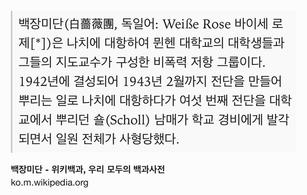 Text Shot: 백장미단(白薔薇團, 독일어: Weiße Rose 바이세 로제[*])은 나치에 대항하여 뮌헨 대학교의 대학생들과 그들의 지도교수가 구성한 비폭력 저항 그룹이다. 1942년에 결성되어 1943년 2월까지 전단을 만들어 뿌리는 일로 나치에 대항하다가 여섯 번째 전단을 대학교에서 뿌리던 숄(Scholl) 남매가 학교 경비에게 발각되면서 일원 전체가 사형당했다.