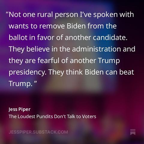 From Jess Piper's Newsletter:
"Not one rural person I’ve spoken with wants to remove Biden from the ballot in favor of another candidate. They believe in the administration and they are fearful of another Trump presidency. They think Biden can beat Trump. "