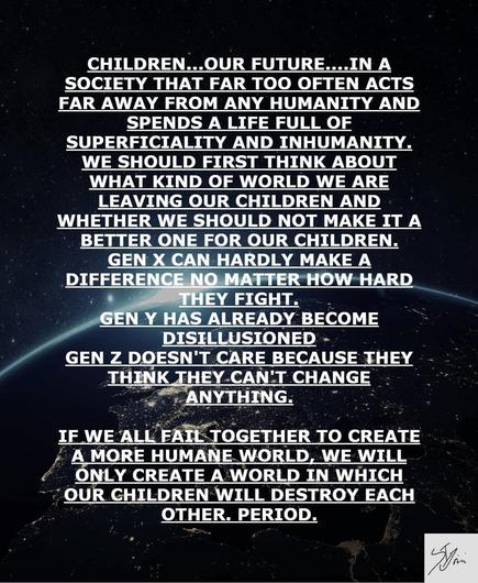 #AltText

KINDER...UNSERE ZUKUNFT.....IN EINER GESELLSCHAFT, DIE VIEL ZU OFT FERNAB JEGLICHER MENSCHLICHKEIT HANDELT UND
EIN LEBEN VOLL VON OBERFLÄCHLICHKEIT UND UNMENSCHLICHKEIT VERBRINGT. SOLLTEN WIR ZUERST DARÜBER NACHDENKEN, WAS FÜR EINE WELT WIR UNSEREN KINDERN HINTERLASSEN UND OB WIR SIE NICHT ZU EINER BESSEREN FÜR UNSERE KINDER MACHEN SOLLTEN.
DIE GENERATION X KANN KAUM ETWAS BEWIRKEN EGAL WIE SEHR SIE KÄMPFEN.
DIE GENERATION Y IST BEREITS DESILLUSIONIERT
GEN Z KÜMMERT SICH NICHT, WEIL SIE DENKEN, SIE KÖNNEN
NICHTS ÄNDERN.
WENN WIR ES NICHT SCHAFFEN, GEMEINSAM EINE MENSCHLICHERE WELT ZU SCHAFFEN, WERDEN WIR NUR EINE WELT SCHAFFEN, IN DER SICH UNSERE KINDER GEGENSEITIG ZERSTÖREN WERDEN. SCHLUSS.