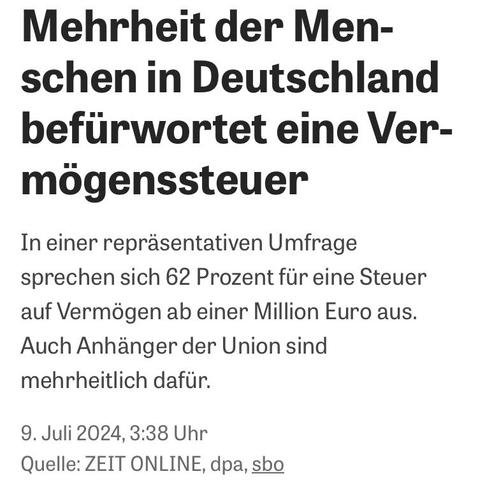 Screenshot: Mehrheit der Menschen in Deutschland befürwortet eine Vermögenssteuer
In einer repräsentativen Umfrage sprechen sich 62 Prozent für eine Steuer auf Vermögen ab einer Million Euro aus.
Auch Anhänger der Union sind mehrheitlich dafür.
9. Juli 2024, 3:38 Uhr
Quelle: ZEIT ONLINE, dpa, sbo