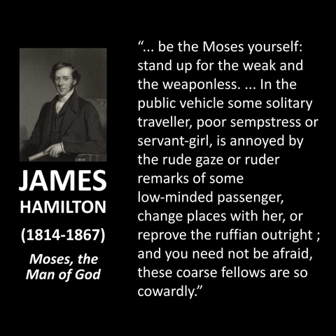 ... be the Moses yourself: stand up for the weak and the weaponless. ... In the public vehicle some solitary traveller, poor sempstress or servant-girl, is annoyed by the rude gaze or ruder remarks of some low-minded passenger, change places with her, or reprove the ruffian outright; and you need not be afraid, these coarse fellows are so cowardly."