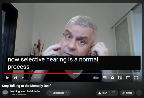 https://www.youtube.com/watch?v=xaE236KEGnU
Stop Talking to the Mentally Deaf


51,306 views  17 Jul 2023  Nothingness and Mental Health
WATCH Expose Narcissist’s Secret Speech    • Expose Narcissist’s Secret Speech  

Grandiosity is a cathected cognitive distortion intended to fend off life-threatening shame and hurt, depression, and suicidal ideation.

Inward Listening to internal objects (internal speech) overrides external stimuli (psychosis) whenever there is a cognitive dissonance (reciprocal inhibition via brain’s corollary discharge).

Gradually schizoid isolation, withdrawal, avoidance. The risk of being victimized is too large: solipsism breeds gullibility and vulnerability. 

Selective auditory attention (selective hearing via bottlenecking): filtering, enhancing, selective perception, sensory contrast (background noise), prioritizing.

Selective retention

Selective perception 

Frames of reference (framing)