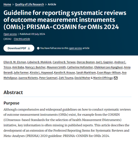 Screenshot of the title, authors and fist part of the abstract page from one of the publishing journals.

Guideline for reporting systematic reviews of outcome measurement instruments (OMIs): PRISMA-COSMIN for OMIs 2024

Ellen B. M. Elsman, Lidwine B. Mokkink, Caroline B. Terwee, Dorcas Beaton, Joel J. Gagnier, Andrea C. Tricco, Ami Baba, Nancy J. Butcher, Maureen Smith, Catherine Hofstetter, Olalekan Lee Aiyegbusi, Anna Berardi, Julie Farmer, Kirstie L. Haywood, Karolin R. Krause, Sarah Markham, Evan Mayo-Wilson, Ava Mehdipour, Juanna Ricketts, Peter Szatmari, Zahi Touma, David Moher & Martin Offringa

Abstract
Purpose
Although comprehensive and widespread guidelines on how to conduct systematic reviews of outcome measurement instruments (OMIs) exist, for example from the COSMIN (COnsensus-based Standards for the selection of health Measurement INstruments) initiative, key information is often missing in published reports. This article describes the development of an extension of the Preferred Reporting Items for Systematic Reviews and Meta-Analyses (PRISMA) 2020 guideline: PRISMA-COSMIN for OMIs 2024.