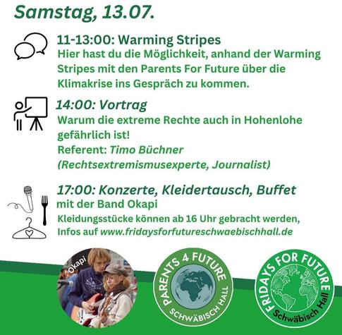 Programmkacheln des Klimacamps Schwäbisch Hall vom 12.-16. 07. 2024
Samstag, 13.07.
11-13:00: Warming Stripes
Hier hast du die Möglichkeit, anhand der Warming
Stripes mit den Parents For Future über die
Klimakrise ins Gespräch zu kommen.
14:00: Vortrag
Warum die extreme Rechte auch in Hohenlohe
gefährlich ist!
Referent: Timo Büchner
(Rechtsextremismusexperte, Journalist)
17:00: Konzerte, Kleidertausch, Buffet
mit der Band Okapi
Kleidungsstücke können ab 16 Uhr gebracht werden,
Infos auf www.fridaysforfutureschwaebischhall.de