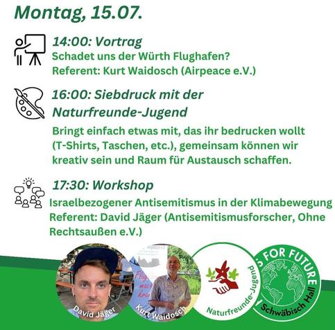 Programmkacheln des Klimacamps Schwäbisch Hall vom 12.-16. 07. 2024
Montag, 15.07.
14:00: Vortrag
Schadet uns der Würth Flughafen?
Referent: Kurt Waidosch (Airpeace e.V.)
16:00: Siebdruck mit der
Naturfreunde-Jugend
Bringt einfach etwas mit, das ihr bedrucken wollt
(T-Shirts, Taschen, etc.), gemeinsam können wir
kreativ sein und Raum für Austausch schaffen.
17:30: Workshop
&g& Israelbezogener Antisemitismus in der Klimabewegung
Referent: David Jäger (Antisemitismusforscher, Ohne
Rechtsaußen e.V.)