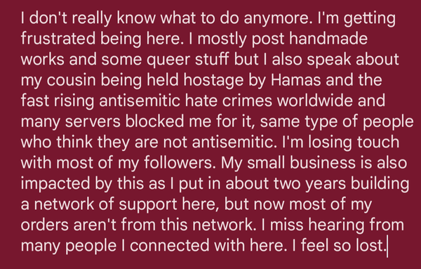 I don't really know what to do anymore. I'm getting frustrated being here. I mostly post handmade works and some queer stuff but I also speak about my cousin being held hostage by Hamas and the fast rising antisemitic hate crimes worldwide and many servers blocked me for it, same type of people who think they are not antisemitic. I'm losing touch with most of my followers. My small business is also impacted by this as I put in about two years building a network of support here, but now most of my orders aren't from this network. I miss hearing from many people I connected with here. I feel so lost.