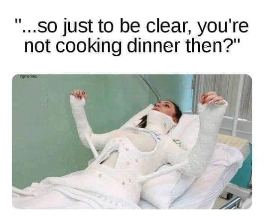 [a woman in a full body cast] ....so just to be clear, you're not cooking dinner then?
 